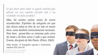 O que fazer para saber se aquele espírito que
afirma ser um espírito elevado não é na
realidade um falso profeta?
Mas, há muitos outros meios de serem
reconhecidos. Espíritos da categoria em que
eles dizem achar‐se têm de ser não só muito
bons, como também eminentemente racionais.
Pois bem: passai‐lhes os sistemas pelo crivo
da razão e do bom senso e vede o que restará.
Erasto, discípulo de São Paulo. (Paris, 1862)
Allan Kardec. O Evangelho segundo o Espiritismo
capítulo XXI, item 10.
 