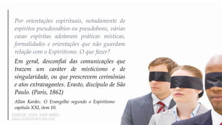 Por orientações espirituais, notadamente de
espíritos pseudossábios ou pseudobons, várias
casas espíritas adotaram práticas místicas,
formalidades e orientações que não guardam
relação com o Espiritismo. O que fazer?
Em geral, desconfiai das comunicações que
trazem um caráter de misticismo e de
singularidade, ou que prescrevem cerimônias
e atos extravagantes. Erasto, discípulo de São
Paulo. (Paris, 1862)
Allan Kardec. O Evangelho segundo o Espiritismo
capítulo XXI, item 10.
 