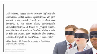 Há sempre, nesses casos, motivo legítimo de
suspeição. Estai certos, igualmente, de que
quando uma verdade tem de ser revelada aos
homens, é, por assim dizer, comunicada
instantaneamente a todos os grupos sérios,
que dispõem de médiuns também sérios, e não
a tais ou quais, com exclusão dos outros.
Erasto, discípulo de São Paulo. (Paris, 1862)
Allan Kardec. O Evangelho segundo o Espiritismo
capítulo XXI, item 10.
 