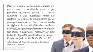 Pode um médium ser fascinado, e iludido um
grupo; mas, a verificação severa a que
procedam os outros grupos, a ciência
adquirida, a alta autoridade moral dos
diretores de grupos, as comunicações que os
principais médiuns recebam, com um cunho
de lógica e de autenticidade dos melhores
Espíritos, justiçarão rapidamente esses ditados
mentirosos e astuciosos, emanados de uma
turba de Espíritos mistificadores ou maus. ‐
Erasto, discípulo de São Paulo. (Paris, 1862)
Allan Kardec. O Evangelho segundo o Espiritismo
capítulo XXI, item 10.
 