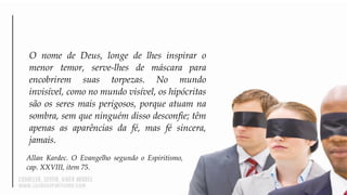 O nome de Deus, longe de lhes inspirar o
menor temor, serve-lhes de máscara para
encobrirem suas torpezas. No mundo
invisível, como no mundo visível, os hipócritas
são os seres mais perigosos, porque atuam na
sombra, sem que ninguém disso desconfie; têm
apenas as aparências da fé, mas fé sincera,
jamais.
Allan Kardec. O Evangelho segundo o Espiritismo,
cap. XXVIII, item 75.
 