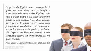 Suspeitar do Espírito que o acompanha é
quase, aos seus olhos, uma profanação e
outra coisa não quer o dito Espírito, pois
tudo o a que aspira é que todos se curvem
diante da sua palavra. “Um deles exercia,
sobre pessoa do nosso conhecimento, uma
fascinação extraordinária. Evocamo‐lo e,
depois de umas tantas fanfarrices, vendo que
não lograva mistificar‐nos quanto à sua
identidade, acabou por confessar que não era
quem se dizia.
Allan Kardec. O Livro dos Médiuns, cap. XXIII, item 250.
 