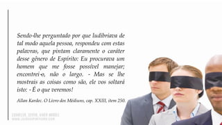 Sendo‐lhe perguntado por que ludibriava de
tal modo aquela pessoa, respondeu com estas
palavras, que pintam claramente o caráter
desse gênero de Espírito: Eu procurava um
homem que me fosse possível manejar;
encontrei‐o, não o largo. ‐ Mas se lhe
mostrais as coisas como são, ele vos soltará
isto: ‐ É o que veremos!
Allan Kardec. O Livro dos Médiuns, cap. XXIII, item 250.
 