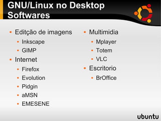 GNU/Linux no Desktop
Softwares
 Editção de imagens
 Inkscape
 GIMP
 Internet
 Firefox
 Evolution
 Pidgin
 aMSN
 EMESENE
 Multimidia
 Mplayer
 Totem
 VLC
 Escritorio
 BrOffice
 