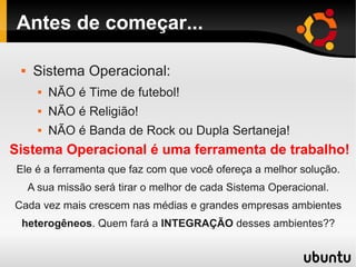 Antes de começar...
 Sistema Operacional:
 NÃO é Time de futebol!
 NÃO é Religião!
 NÃO é Banda de Rock ou Dupla Sertaneja!
Sistema Operacional é uma ferramenta de trabalho!
Ele é a ferramenta que faz com que você ofereça a melhor solução.
A sua missão será tirar o melhor de cada Sistema Operacional.
Cada vez mais crescem nas médias e grandes empresas ambientes
heterogêneos. Quem fará a INTEGRAÇÃO desses ambientes??
 