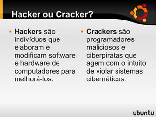 Hacker ou Cracker?
 Hackers são
indivíduos que
elaboram e
modificam software
e hardware de
computadores para
melhorá-los.
 Crackers são
programadores
maliciosos e
ciberpiratas que
agem com o intuito
de violar sistemas
cibernéticos.
 