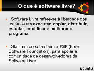 O que é software livre?
 Software Livre refere-se à liberdade dos
usuários em executar, copiar, distribuir,
estudar, modificar e melhorar o
programa.
 Stallman criou também a FSF (Free
Software Foundation), para apoiar a
comunidade de desenvolvedores de
Software Livre.
 