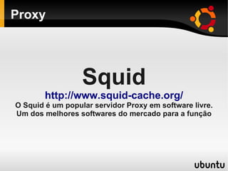 Proxy
Squid
http://www.squid-cache.org/
O Squid é um popular servidor Proxy em software livre.
Um dos melhores softwares do mercado para a função
 