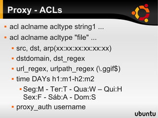 Proxy - ACLs
 acl aclname acltype string1 ...
 acl aclname acltype "file" ...
 src, dst, arp(xx:xx:xx:xx:xx:xx)
 dstdomain, dst_regex
 url_regex, urlpath_regex (.ggif$)
 time DAYs h1:m1-h2:m2
 Seg:M - Ter:T - Qua:W – Qui:H
Sex:F - Sáb:A - Dom:S
 proxy_auth username
 