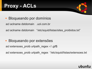 Proxy - ACLs
acl aclname dstdomain .uol.com.br
acl aclname dstdomain “/etc/squid/listas/sites_proibidos.txt”
acl extensoes_proib urlpath_regex -i .gif$
acl extensoes_proib urlpath_regex “/etc/squid/listas/extensoes.txt
 Bloqueando por domínios
 Bloqueando por extensões
 