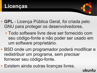 Licenças
 GPL - Licença Pública Geral, foi criada pelo
GNU para proteger os desenvolvedores.
 Todo software livre deve ser fornecido com
seu código-fonte e não poder ser usado em
um software proprietário.
 BSD onde um programador poderá modificar e
redistribuir um programa, sem precisar
fornecer seu código-fonte.
 Existem ainda outras licenças livres.
 