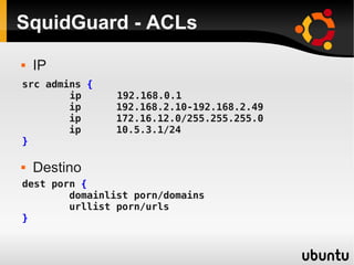 SquidGuard - ACLs
 IP
 Destino
src admins {
ip 192.168.0.1
ip 192.168.2.10-192.168.2.49
ip 172.16.12.0/255.255.255.0
ip 10.5.3.1/24
}
dest porn {
domainlist porn/domains
urllist porn/urls
}
 