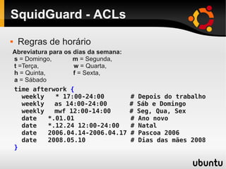 SquidGuard - ACLs
time afterwork {
weekly * 17:00-24:00 # Depois do trabalho
weekly as 14:00-24:00 # Sáb e Domingo
weekly mwf 12:00-14:00 # Seg, Qua, Sex
date *.01.01 # Ano novo
date *.12.24 12:00-24:00 # Natal
date 2006.04.14-2006.04.17 # Pascoa 2006
date 2008.05.10 # Dias das mães 2008
}
Abreviatura para os dias da semana:
s = Domingo, m = Segunda,
t =Terça, w = Quarta,
h = Quinta, f = Sexta,
a = Sábado
 Regras de horário
 