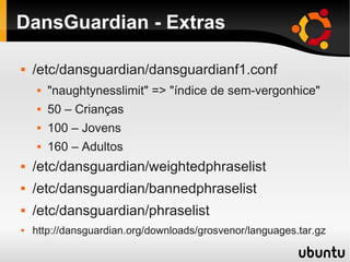 DansGuardian - Extras
 /etc/dansguardian/dansguardianf1.conf
 "naughtynesslimit" => "índice de sem-vergonhice"
 50 – Crianças
 100 – Jovens
 160 – Adultos
 /etc/dansguardian/weightedphraselist
 /etc/dansguardian/bannedphraselist
 /etc/dansguardian/phraselist
 http://dansguardian.org/downloads/grosvenor/languages.tar.gz
 