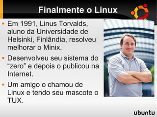 Finalmente o Linux
 Em 1991, Linus Torvalds,
aluno da Universidade de
Helsinki, Finlândia, resolveu
melhorar o Minix.
 Desenvolveu seu sistema do
“zero” e depois o publicou na
Internet.
 Um amigo o chamou de
Linux e tendo seu mascote o
TUX.
 