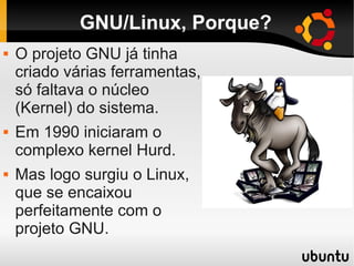 GNU/Linux, Porque?
 O projeto GNU já tinha
criado várias ferramentas,
só faltava o núcleo
(Kernel) do sistema.
 Em 1990 iniciaram o
complexo kernel Hurd.
 Mas logo surgiu o Linux,
que se encaixou
perfeitamente com o
projeto GNU.
 