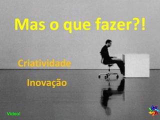 Mas o que fazer?! Criatividade  Inovação Vídeo! 