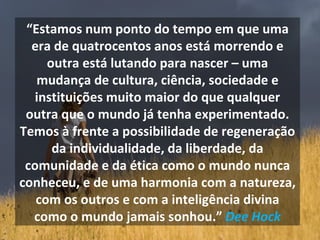 “ Estamos num ponto do tempo em que uma era de quatrocentos anos está morrendo e outra está lutando para nascer – uma mudança de cultura, ciência, sociedade e instituições muito maior do que qualquer outra que o mundo já tenha experimentado. Temos à frente a possibilidade de regeneração da individualidade, da liberdade, da comunidade e da ética como o mundo nunca conheceu, e de uma harmonia com a natureza, com os outros e com a inteligência divina como o mundo jamais sonhou.”  Dee Hock 