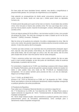 Em tese pode até haver tipicidade formal, material, mas devido a insignificância à
pequena lesão gerada, há o principio da insignificância ou da bagatela.'

Hoje sabendo as consequências do direito penal, procuramos temperá-lo com os
outros ramos do direito, tendo em vista que o direito penal infere na dignidade
humana, etc.

O direito penal não pode punir quem só faz mal a si mesmo. A auto-lesão não constitui
crime. Criar mal para si mesmo não constitui crime. Por isso usar droga não é crime,
pois faz mal ao próprio usuário. Quando há estocagem, compra, distribuição, apologia,
constitui crime.

Como em alguns países do Sul da África, o ato de tentar suicídio é crime, com punição
de sentença de morte. "Se você não consegue se matar o Estado vai lá e te dá uma
'forcinha'" - CAPEZ, Fernando - Professor

Não há crime se há ausência de conteúdo, há então a inatipicidade do crime. Não há
como uma mulher não gravida responder por tentativa abortiva tomando remédio para
abortar. A vida intra-uterina não foi ameaçada.

*Lembrar que toda conduta a ser reprimida deve ter primeiramente ameaçado algum
bem, seja ele: vida, bem privado, moral difusa, etc. Se não há como atrelar qual bem
está sendo ferido, não há como ligar um crime a ele. No caso acima, não há crime
pelo simples fato do bem 'vida intra-uterina' não ter saída ameaçada.

**Todo o raciocínio jurídico tem como base o bem jurídico tutelado. Se não se sabe
qual é o bem jurídico protegido, se ele não puder ser identificado, então há ausência
de tipicidade, e portanto não há crime.

Foi comentado a respeito da Lei 12.653, que desobriga a pessoa emitir cheque calção
em Hospitais Particulares, pois tal ato garante à pessoa lesada o direito de receber em
dobro o valor pedido mais uma multa de R$ 174.000,00 ao Estabelecimento
transgressor. Tal Lei possui também pena prevista de três a um ano de detenção.
Segue Lei na Íntegra abaixo:

"Lei n.º 12.653, de 28 MAIO 2012
Acresce o art. 135-A ao Decreto-Lei no 2.848, de 7 de dezembro de 1940 - Código
Penal, para tipificar o crime de condicionar atendimento médico-hospitalar emergencial
a qualquer garantia e dá outras providências.

A Presidenta da República
Faço saber que o Congresso Nacional decreta e eu sanciono a seguinte Lei:
Art. 1º O Decreto-Lei no 2.848, de 7 de dezembro de 1940 - Código Penal, passa a
vigorar acrescido do seguinte art. 135-A: "Condicionamento de atendimento médico-
hospitalar emergencial"
Art. 135-A. Exigir cheque-caução, nota promissória ou qualquer garantia, bem como o
preenchimento prévio de formulários administrativos, como condição para o
atendimento médico-hospitalar emergencial:
 