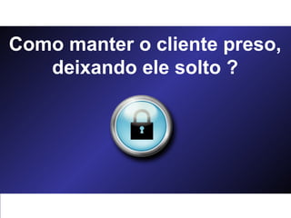 Como manter o cliente preso, deixando ele solto ? 