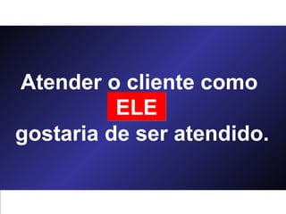 Atender o cliente como  você  gostaria de ser atendido. ELE 