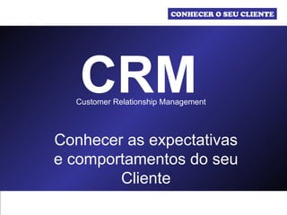 CRM Customer Relationship Management  Conhecer as expectativas e comportamentos do seu Cliente CONHECER O SEU CLIENTE 