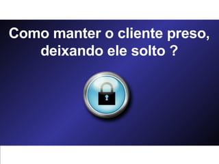 Como manter o cliente preso, deixando ele solto ? 