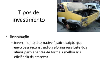 Tipos de
Investimento
• Renovação
– Investimento alternativo à substituição que
envolve a reconstrução, reforma ou ajuste dos
ativos permanentes de forma a melhorar a
eficiência da empresa.
 