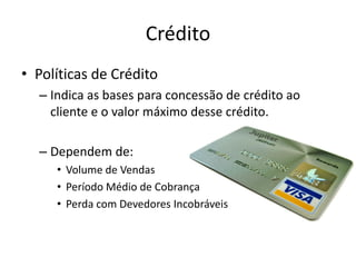 Crédito
• Políticas de Crédito
– Indica as bases para concessão de crédito ao
cliente e o valor máximo desse crédito.
– Dependem de:
• Volume de Vendas
• Período Médio de Cobrança
• Perda com Devedores Incobráveis
 