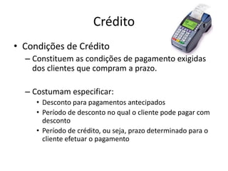 Crédito
• Condições de Crédito
– Constituem as condições de pagamento exigidas
dos clientes que compram a prazo.
– Costumam especificar:
• Desconto para pagamentos antecipados
• Período de desconto no qual o cliente pode pagar com
desconto
• Período de crédito, ou seja, prazo determinado para o
cliente efetuar o pagamento
 