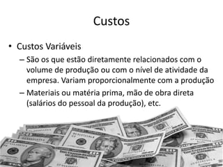 Custos
• Custos Variáveis
– São os que estão diretamente relacionados com o
volume de produção ou com o nível de atividade da
empresa. Variam proporcionalmente com a produção
– Materiais ou matéria prima, mão de obra direta
(salários do pessoal da produção), etc.
 