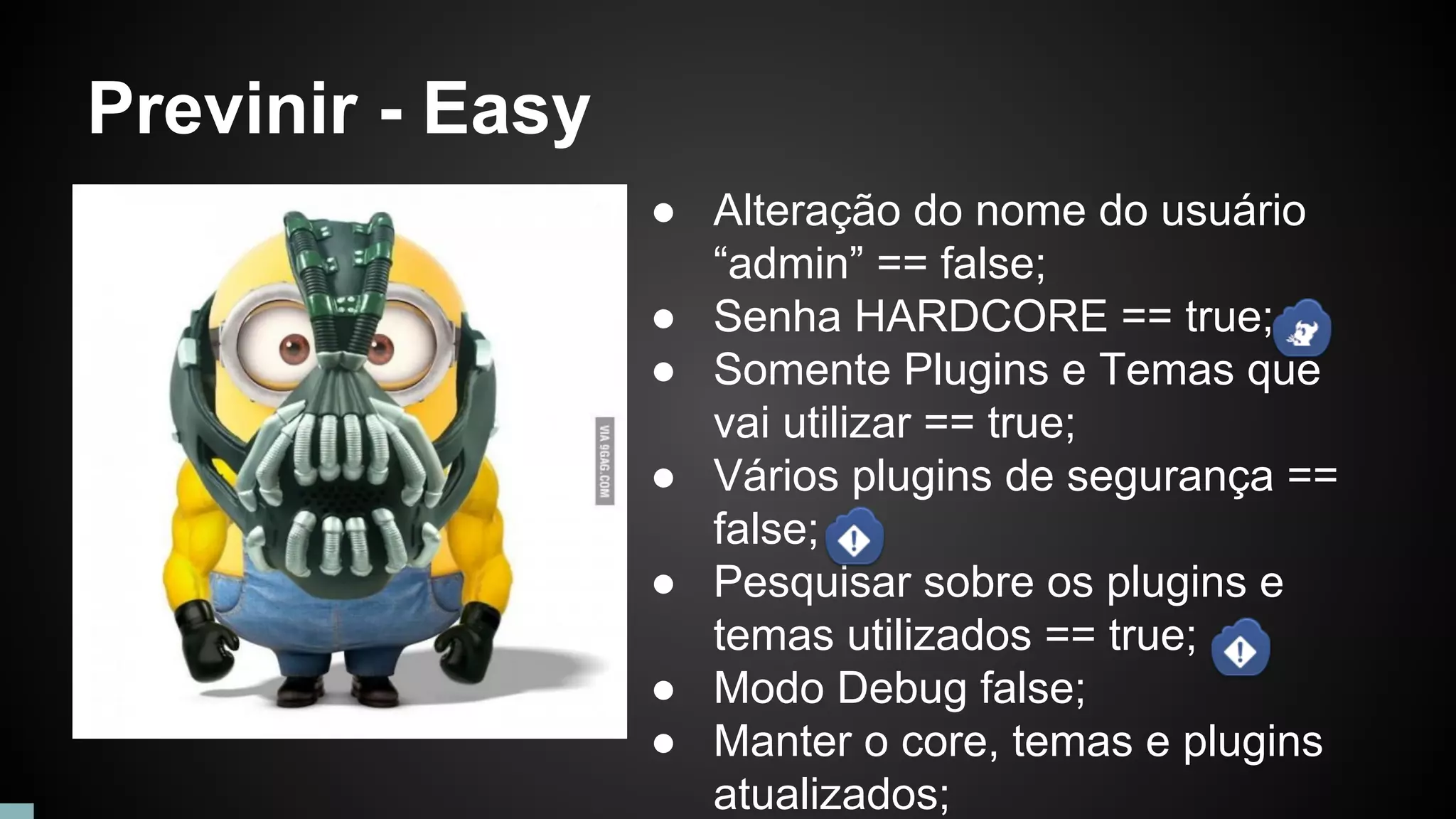 Previnir - Easy
● Alteração do nome do usuário
“admin” == false;
● Senha HARDCORE == true;
● Somente Plugins e Temas que
vai utilizar == true;
● Vários plugins de segurança ==
false;
● Pesquisar sobre os plugins e
temas utilizados == true;
● Modo Debug false;
● Manter o core, temas e plugins
atualizados;
 