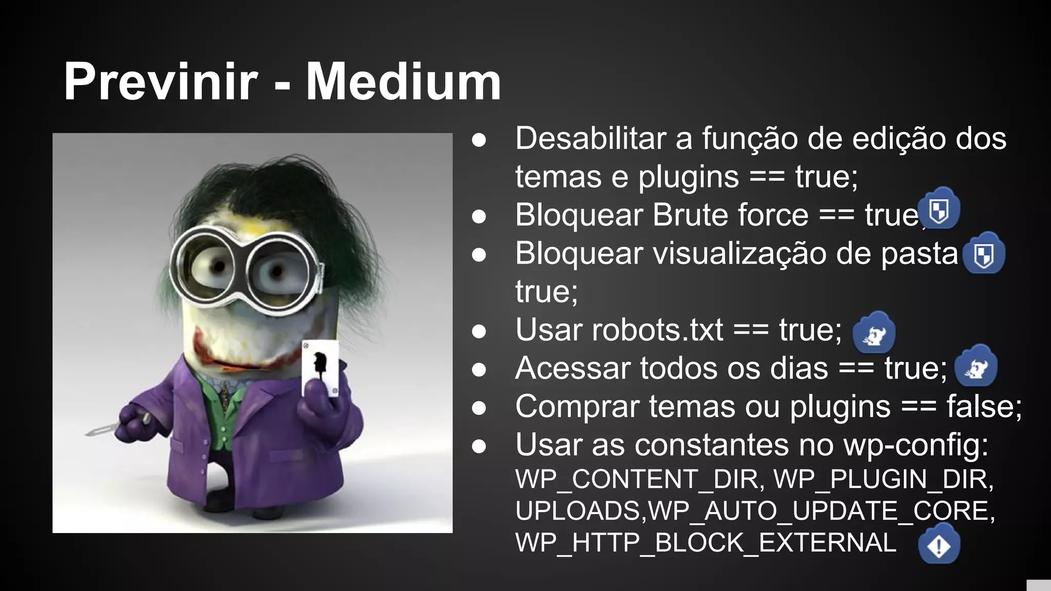 Previnir - Medium
● Desabilitar a função de edição dos
temas e plugins == true;
● Bloquear Brute force == true;
● Bloquear visualização de pasta ==
true;
● Usar robots.txt == true;
● Acessar todos os dias == true;
● Comprar temas ou plugins == false;
● Usar as constantes no wp-config:
WP_CONTENT_DIR, WP_PLUGIN_DIR,
UPLOADS,WP_AUTO_UPDATE_CORE,
WP_HTTP_BLOCK_EXTERNAL
 