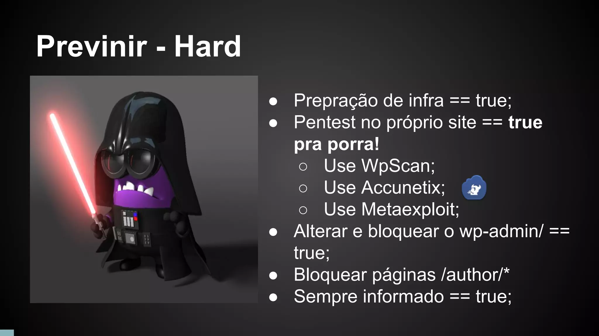 Previnir - Hard
● Prepração de infra == true;
● Pentest no próprio site == true
pra porra!
○ Use WpScan;
○ Use Accunetix;
○ Use Metaexploit;
● Alterar e bloquear o wp-admin/ ==
true;
● Bloquear páginas /author/*
● Sempre informado == true;
 