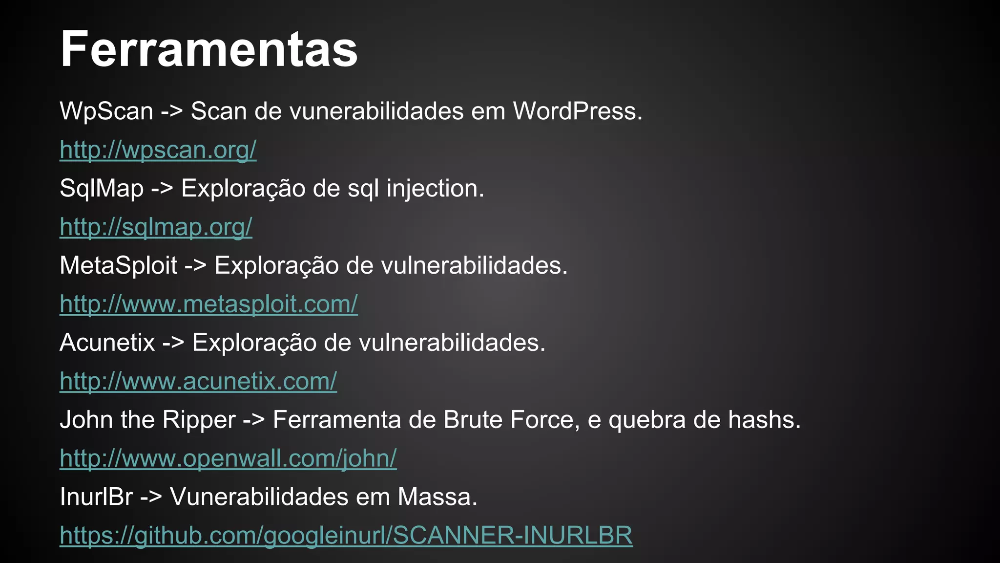 Ferramentas
WpScan -> Scan de vunerabilidades em WordPress.
http://wpscan.org/
SqlMap -> Exploração de sql injection.
http://sqlmap.org/
MetaSploit -> Exploração de vulnerabilidades.
http://www.metasploit.com/
Acunetix -> Exploração de vulnerabilidades.
http://www.acunetix.com/
John the Ripper -> Ferramenta de Brute Force, e quebra de hashs.
http://www.openwall.com/john/
InurlBr -> Vunerabilidades em Massa.
https://github.com/googleinurl/SCANNER-INURLBR
 