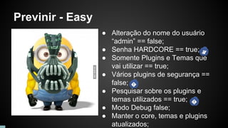 Previnir - Easy
● Alteração do nome do usuário
“admin” == false;
● Senha HARDCORE == true;
● Somente Plugins e Temas que
vai utilizar == true;
● Vários plugins de segurança ==
false;
● Pesquisar sobre os plugins e
temas utilizados == true;
● Modo Debug false;
● Manter o core, temas e plugins
atualizados;
 