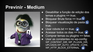 Previnir - Medium
● Desabilitar a função de edição dos
temas e plugins == true;
● Bloquear Brute force == true;
● Bloquear visualização de pasta ==
true;
● Usar robots.txt == true;
● Acessar todos os dias == true;
● Comprar temas ou plugins == false;
● Usar as constantes no wp-config:
WP_CONTENT_DIR, WP_PLUGIN_DIR,
UPLOADS,WP_AUTO_UPDATE_CORE,
WP_HTTP_BLOCK_EXTERNAL
 
