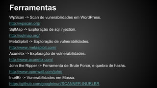 Ferramentas
WpScan -> Scan de vunerabilidades em WordPress.
http://wpscan.org/
SqlMap -> Exploração de sql injection.
http://sqlmap.org/
MetaSploit -> Exploração de vulnerabilidades.
http://www.metasploit.com/
Acunetix -> Exploração de vulnerabilidades.
http://www.acunetix.com/
John the Ripper -> Ferramenta de Brute Force, e quebra de hashs.
http://www.openwall.com/john/
InurlBr -> Vunerabilidades em Massa.
https://github.com/googleinurl/SCANNER-INURLBR
 