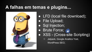 A falhas em temas e plugins...
● LFD (local file download);
● File Upload;
● Sql Injection;
● Brute Force;
● XSS - (Cross-site Scripting)
○ Jetpack, Google Analitcs Yost,
WordPress SEO;
 