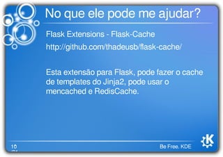 10
/21
Be Free. KDE
No que ele pode me ajudar?
Flask Extensions - Flask-Cache
http://github.com/thadeusb/ﬂask-cache/
Esta extensão para Flask, pode fazer o cache
de templates do Jinja2, pode usar o
mencached e RedisCache.
 