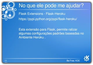 11
/21
Be Free. KDE
No que ele pode me ajudar?
Flask Extensions - Flask-Heroku
https://pypi.python.org/pypi/ﬂask-heroku/
Esta extensão para Flask, permite ralizar
algumas conﬁgurações padrões baseadas no
Ambiente Heroku .
 