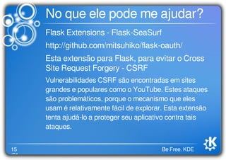 15
/21
Be Free. KDE
No que ele pode me ajudar?
Flask Extensions - Flask-SeaSurf
http://github.com/mitsuhiko/ﬂask-oauth/
Esta extensão para Flask, para evitar o Cross
Site Request Forgery - CSRF
Vulnerabilidades CSRF são encontradas em sites
grandes e populares como o YouTube. Estes ataques
são problemáticos, porque o mecanismo que eles
usam é relativamente fácil de explorar. Esta extensão
tenta ajudá-lo a proteger seu aplicativo contra tais
ataques.
 