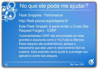 16
/21
Be Free. KDE
No que ele pode me ajudar?
Flask Snippets - Perfomance
http://ﬂask.pocoo.org/snippets/9/
Este Flask Snippet, é parta evitar o Cross Site
Request Forgery - CSRF
Vulnerabilidades CSRF são encontradas em sites
grandes e populares como o YouTube ou Bancos.
Estes ataques são problemáticos, porque o
mecanismo que eles usam é relativamente fácil de
explorar. Esta extensão tenta ajudá-lo a proteger seu
aplicativo contra tais ataques.
 
