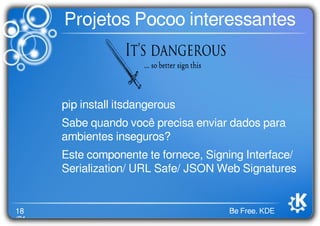 18
/21
Be Free. KDE
Projetos Pocoo interessantes
pip install itsdangerous
Sabe quando você precisa enviar dados para
ambientes inseguros?
Este componente te fornece, Signing Interface/
Serialization/ URL Safe/ JSON Web Signatures
 