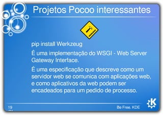 19
/21
Be Free. KDE
Projetos Pocoo interessantes
pip install Werkzeug
É uma implementação do WSGI - Web Server
Gateway Interface.
É uma especiﬁcação que descreve como um
servidor web se comunica com aplicações web,
e como aplicativos da web podem ser
encadeados para um pedido de processo.
 