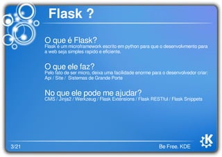 3/21 Be Free. KDE
Flask ?
O que é Flask?
Flask é um microframework escrito em python para que o desenvolvmento para
a web seja simples rapido e eﬁciente.
O que ele faz?
Pelo fato de ser micro, deixa uma facilidade enorme para o desenvolvedor criar:
Api / Site / Sistemas de Grande Porte
No que ele pode me ajudar?
CMS / Jinja2 / Werkzeug / Flask Extensions / Flask RESTful / Flask Snippets
 