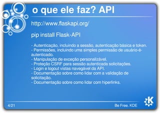 4/21 Be Free. KDE
o que ele faz? API
http://www.ﬂaskapi.org/
pip install Flask-API
- Autenticação, incluindo a sessão, autenticação básica e token.
- Permissões, incluindo uma simples permissão de usuário-é-
autenticado.
- Manipulação de exceção personalizável.
- Proteção CSRF para sessão autenticada solicitações.
- Login e logout vistas navegável da API.
- Documentação sobre como lidar com a validação de
solicitação.
- Documentação sobre como lidar com hiperlinks.
 