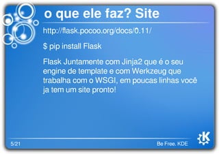 5/21 Be Free. KDE
o que ele faz? Site
http://ﬂask.pocoo.org/docs/0.11/
$ pip install Flask
Flask Juntamente com Jinja2 que é o seu
engine de template e com Werkzeug que
trabalha com o WSGI, em poucas linhas você
ja tem um site pronto!
 