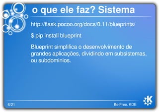 6/21 Be Free. KDE
o que ele faz? Sistema
http://ﬂask.pocoo.org/docs/0.11/blueprints/
$ pip install blueprint
Blueprint simpliﬁca o desenvolvimento de
grandes aplicações, dividindo em subsistemas,
ou subdominios.
 