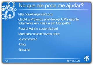 7/21 Be Free. KDE
No que ele pode me ajudar?
http://quokkaproject.org/
Quokka Project é um Flexivel CMS escrito
totalmente em Flask e em MongoDB.
Possui Admin customizável
Modulos customizáveis para:
-e-commerce
-blog
-intranet
 